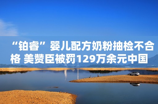 “铂睿”婴儿配方奶粉抽检不合格 美赞臣被罚129万余元中国经济网2022-04-08 07:28