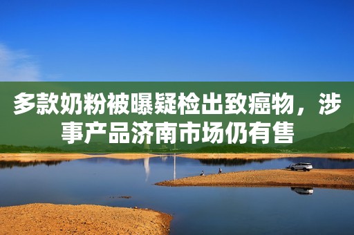 多款奶粉被曝疑检出致癌物，涉事产品济南市场仍有售