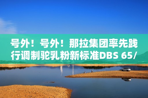 号外！号外！那拉集团率先践行调制驼乳粉新标准DBS 65/023-2023河青新闻网2023-07-14 15:18河北