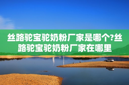 丝路驼宝驼奶粉厂家是哪个?丝路驼宝驼奶粉厂家在哪里