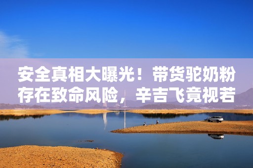 安全真相大曝光！带货驼奶粉存在致命风险，辛吉飞竟视若无睹？
