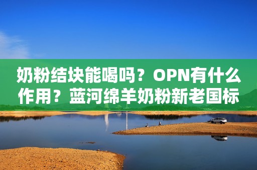 奶粉结块能喝吗？OPN有什么作用？蓝河绵羊奶粉新老国标啥区别？