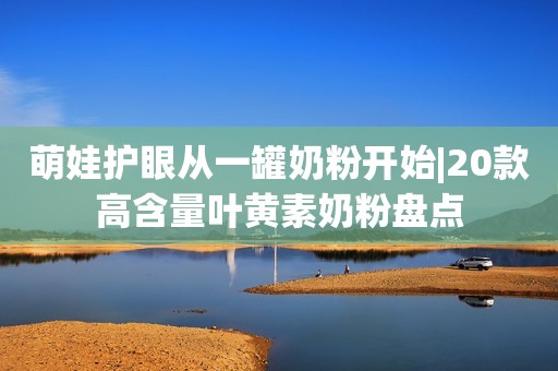 萌娃护眼从一罐奶粉开始|20款高含量叶黄素奶粉盘点