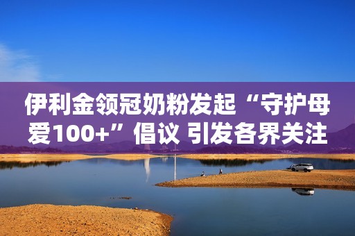 伊利金领冠奶粉发起“守护母爱100+”倡议 引发各界关注