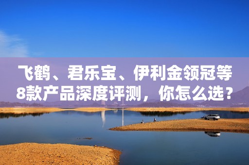 飞鹤、君乐宝、伊利金领冠等8款产品深度评测，你怎么选？