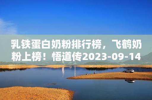 乳铁蛋白奶粉排行榜，飞鹤奶粉上榜！悟道传2023-09-14 23:08贵州悟道传2023-09-14 23:08贵州