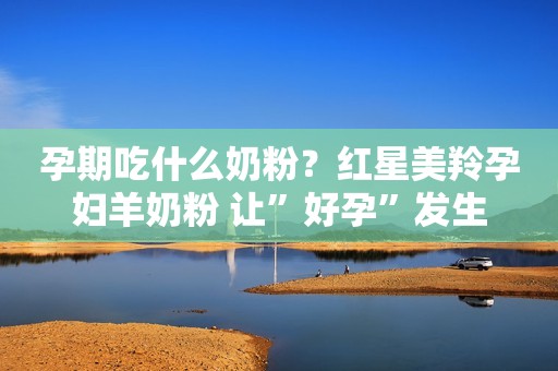 孕期吃什么奶粉？红星美羚孕妇羊奶粉 让”好孕”发生