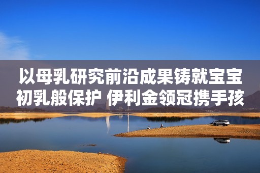 以母乳研究前沿成果铸就宝宝初乳般保护 伊利金领冠携手孩子王发布重磅新品