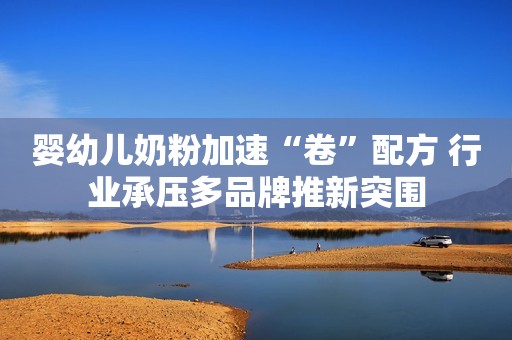 婴幼儿奶粉加速“卷”配方 行业承压多品牌推新突围