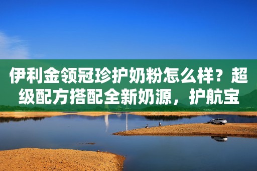 伊利金领冠珍护奶粉怎么样？超级配方搭配全新奶源，护航宝宝成长经济速报2023-09-25 12:02安徽经济速报2023-09-25 12:02安徽