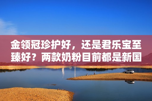 金领冠珍护好，还是君乐宝至臻好？两款奶粉目前都是新国标...