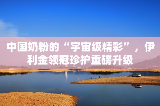 中国奶粉的“宇宙级精彩”，伊利金领冠珍护重磅升级