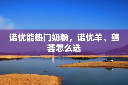 诺优能热门奶粉，诺优羊、蕴荟怎么选