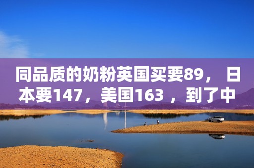 同品质的奶粉英国买要89， 日本要147，美国163 ，到了中国要391元
