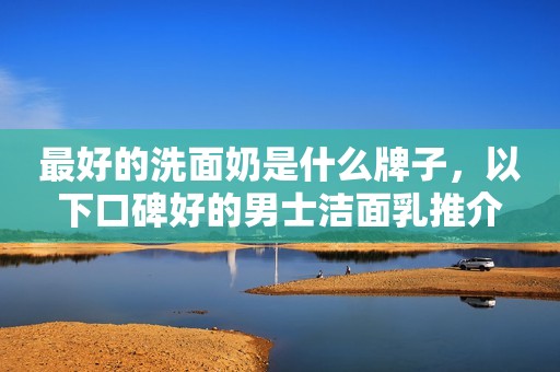 最好的洗面奶是什么牌子，以下口碑好的男士洁面乳推介
