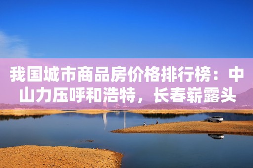 我国城市商品房价格排行榜：中山力压呼和浩特，长春崭露头角