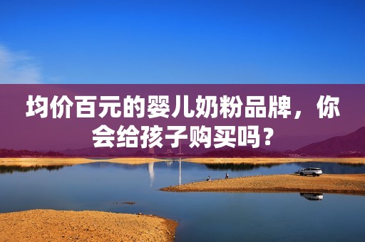 均价百元的婴儿奶粉品牌，你会给孩子购买吗？