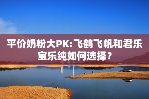 平价奶粉大PK:飞鹤飞帆和君乐宝乐纯如何选择？