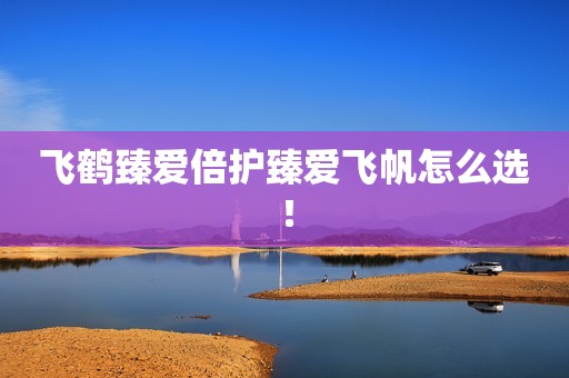 飞鹤臻爱倍护臻爱飞帆怎么选！