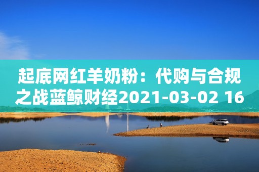 起底网红羊奶粉：代购与合规之战蓝鲸财经2021-03-02 16:15蓝鲸财经2021-03-02 16:15