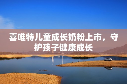 喜唯特儿童成长奶粉上市，守护孩子健康成长