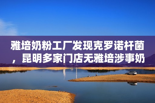 雅培奶粉工厂发现克罗诺杆菌，昆明多家门店无雅培涉事奶粉售卖潇湘晨报2022-02-24 11:31潇湘晨报2022-02-24 11:31