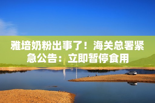 雅培奶粉出事了！海关总署紧急公告：立即暂停食用