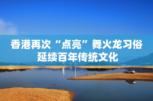 香港再次“点亮”舞火龙习俗 延续百年传统文化