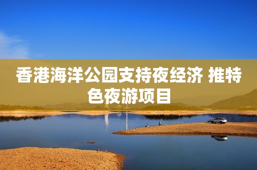 香港海洋公园支持夜经济 推特色夜游项目