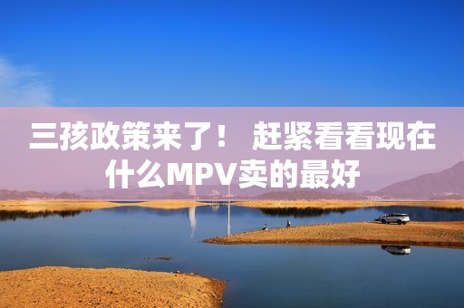 三孩政策来了！ 赶紧看看现在什么MPV卖的最好