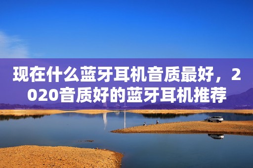现在什么蓝牙耳机音质最好，2020音质好的蓝牙耳机推荐
