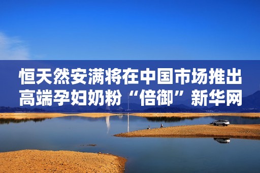 恒天然安满将在中国市场推出高端孕妇奶粉“倍御”新华网2019-07-25 17:30新华网2019-07-25 17:30