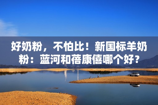 好奶粉，不怕比！新国标羊奶粉：蓝河和蓓康僖哪个好？