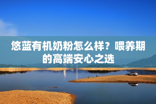 悠蓝有机奶粉怎么样？喂养期的高端安心之选