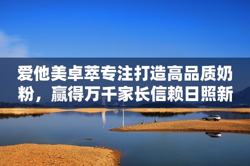 爱他美卓萃专注打造高品质奶粉，赢得万千家长信赖日照新闻网2023-09-23 12:54安徽日照新闻网2023-09-23 12:54安徽