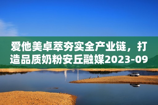 爱他美卓萃夯实全产业链，打造品质奶粉安丘融媒2023-09-27 15:58湖北安丘融媒2023-09-27 15:58湖北