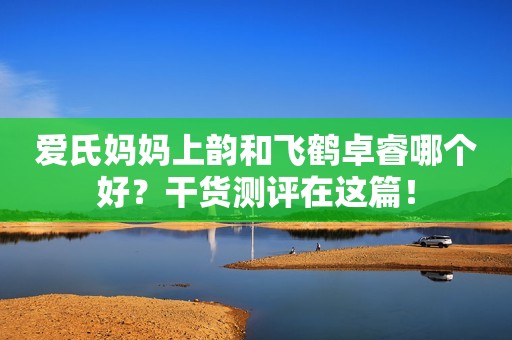 爱氏妈妈上韵和飞鹤卓睿哪个好？干货测评在这篇！