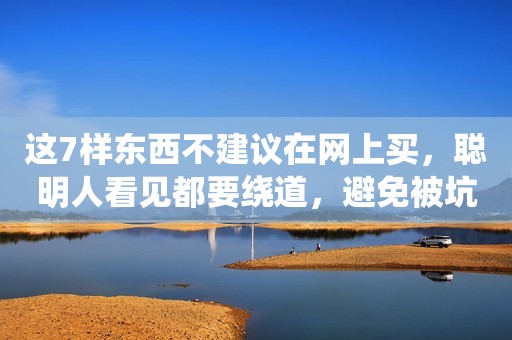 这7样东西不建议在网上买，聪明人看见都要绕道，避免被坑