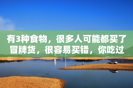 有3种食物，很多人可能都买了冒牌货，很容易买错，你吃过吗？