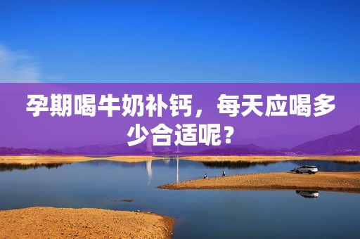 孕期喝牛奶补钙，每天应喝多少合适呢？