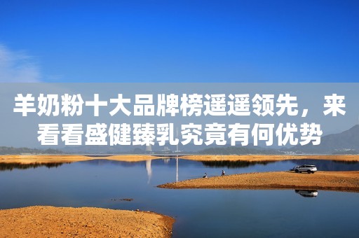 羊奶粉十大品牌榜遥遥领先，来看看盛健臻乳究竟有何优势