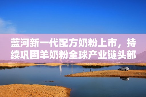 蓝河新一代配方奶粉上市，持续巩固羊奶粉全球产业链头部品牌地位