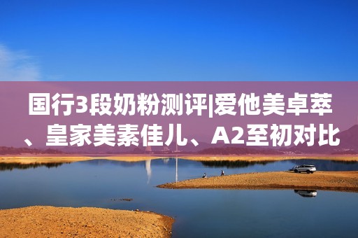 国行3段奶粉测评|爱他美卓萃、皇家美素佳儿、A2至初对比