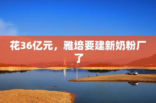 花36亿元，雅培要建新奶粉厂了