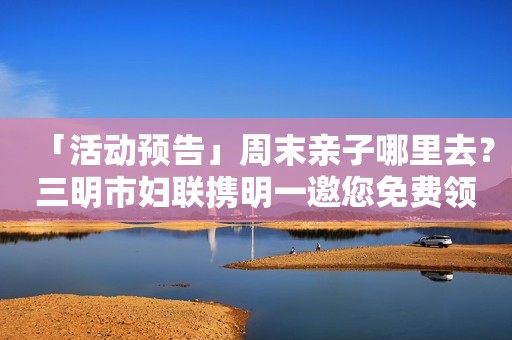 「活动预告」周末亲子哪里去？三明市妇联携明一邀您免费领奶粉
