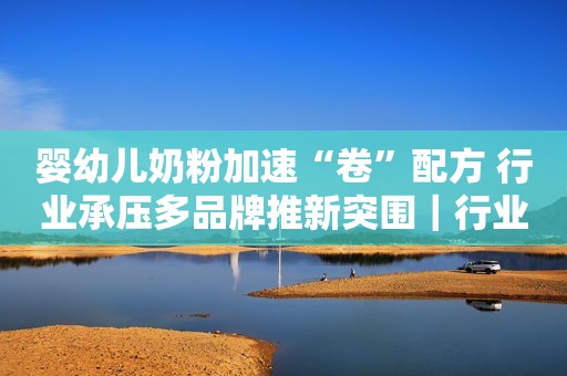 婴幼儿奶粉加速“卷”配方 行业承压多品牌推新突围｜行业动态
