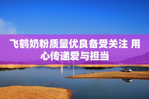 飞鹤奶粉质量优良备受关注 用心传递爱与担当