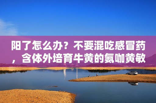 阳了怎么办？不要混吃感冒药，含体外培育牛黄的氨咖黄敏可改善多种症状