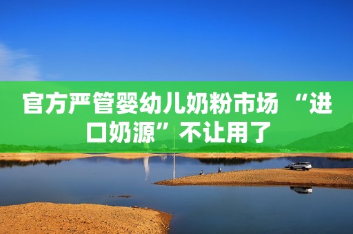 官方严管婴幼儿奶粉市场 “进口奶源”不让用了