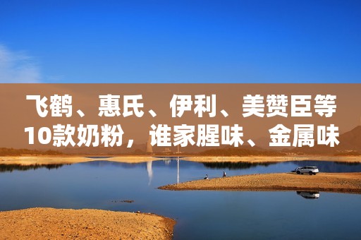 飞鹤、惠氏、伊利、美赞臣等10款奶粉，谁家腥味、金属味最重？谁家更有鲜奶味呢？
